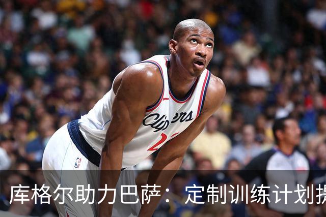 库格尔助力巴萨：定制训练计划提升整体竞技状态