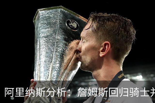 阿里纳斯分析：詹姆斯回归骑士并非最艰难之路，选秀补强助力球队